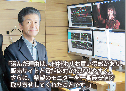 選んだ理由は、他社よりお買い得感があり、販売サイトと電話応対がわかりやすく、さらに、希望のモニターを一番最安値で取り寄せしてくれたことです。
