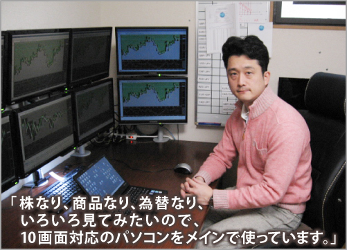 株なり、商品なり、為替なり、いろいろ見てみたいので、10画面対応のパソコンをメインで使っています。