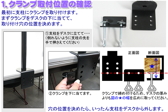 1.クランプ取付位置の確認 最初に支柱にクランプを取り付けます。まずクランプをデスクの下に当てて、取り付け穴の位置を決めます。 @支柱をデスクに立てて・・・(倒れないように支柱の先を手で押さえてください) Aクランプを下に当てます。 正面図 断面図 クランプで締め付けるため、デスクの厚みよりも図の★の幅を広めに取ってください。 穴の位置を決めたら、いったん支柱をデスクから外します。