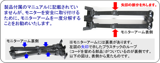 製品付属のマニュアルに記載されていませんが、モニターを安全に取り付けるために、モニターアームを一度分解することをお勧めいたします。 モニターアーム表側 矢印の部分を外します。 モニターアーム裏側 ※モニターアームには裏表があります。左図の矢印で示したプラスチックのループ(コードを留める部品)がついているのが裏側です。以下の図は、表側から見たものです。
