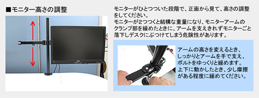 ■モニター高さの調整 モニターがひとつついた段階で、正面から見て、高さの調整をしてください。モニターが2つつくと結構な重量になり、モニターアームのクランプ部を緩めたときに、アームを支えきれずモニターごと落下しデスクにぶつけてしまう危険性があります。 アームの高さを変えるとき、しっかりとアームを手で支え、ボルトをゆっくりと緩めます。上下に動かしたとき、少し摩擦がある程度に緩めてください。