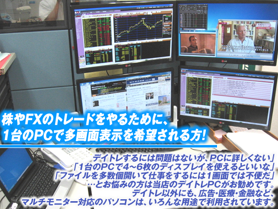 株やFXのトレードをやるために、1台のPCで多画面表示を希望される方!「デイトレするには問題はないが、PCに詳しくない」、「1台のPCで4〜6枚のディスプレイを使えるといいな」、「ファイルを多数個開いて仕事をすることが多く1画面では不便だ」とお悩みの方は当店のデイトレPCがお勧めです。デイトレ以外にも、広告・医療・金融など、マルチモニター対応のパソコンは、いろんな用途で利用されています。